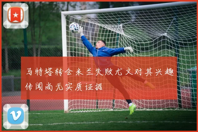 马特塔转会米兰失败尤文对其兴趣传闻尚无实质证据