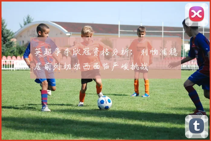 英超争夺欧冠资格分析：利物浦稳居前列切尔西面临严峻挑战