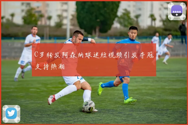 C罗转发阿森纳球迷短视频引发夺冠支持热潮