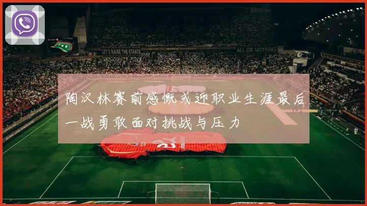 陶汉林赛前感慨或迎职业生涯最后一战勇敢面对挑战与压力