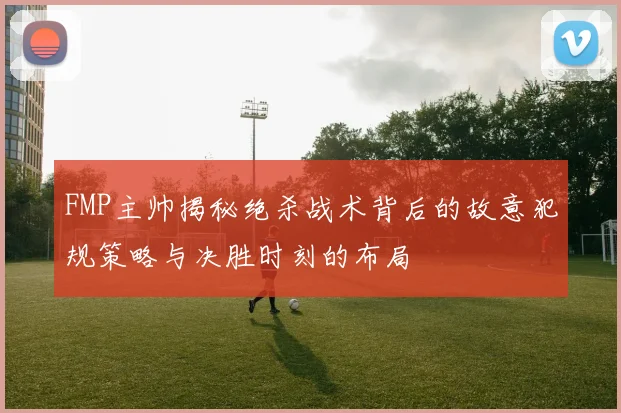 FMP主帅揭秘绝杀战术背后的故意犯规策略与决胜时刻的布局
