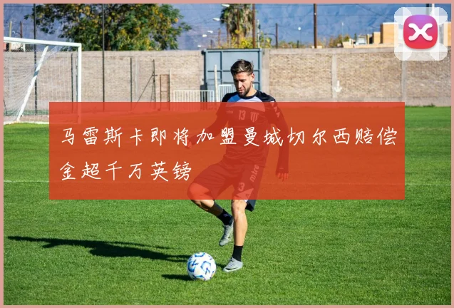 马雷斯卡即将加盟曼城切尔西赔偿金超千万英镑