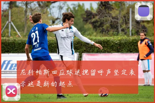 尼科帕斯回应球迷挽留呼声坚定表示这是新的起点