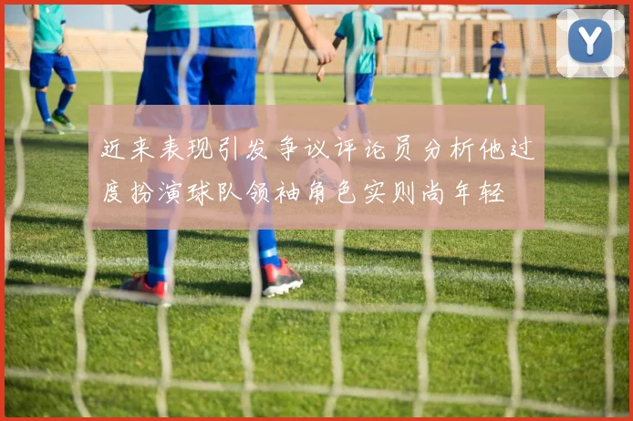近来表现引发争议评论员分析他过度扮演球队领袖角色实则尚年轻