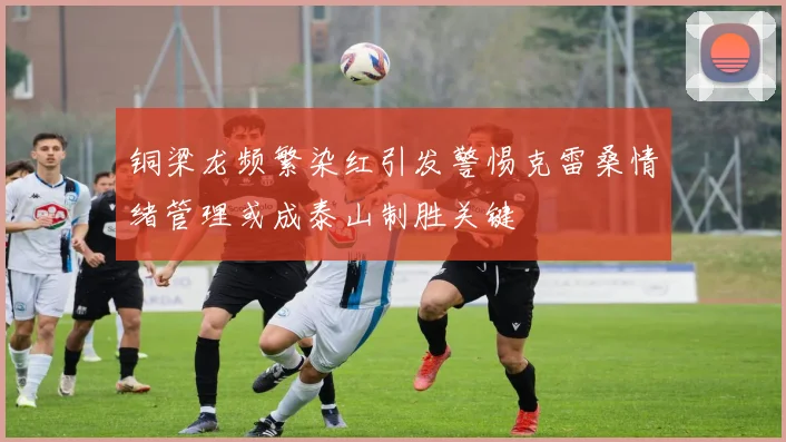 铜梁龙频繁染红引发警惕克雷桑情绪管理或成泰山制胜关键