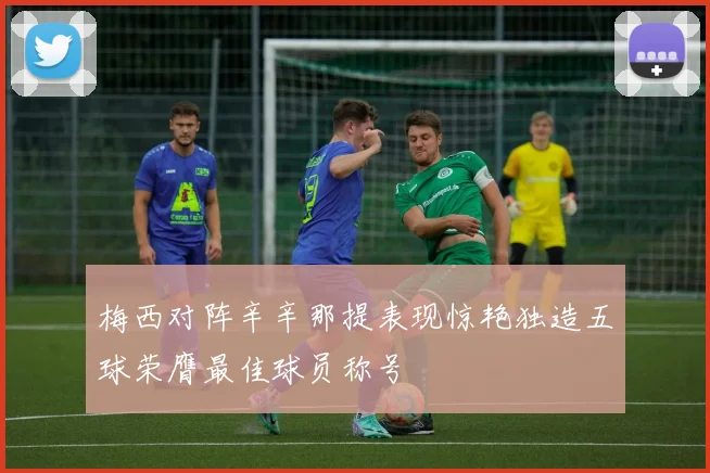 梅西对阵辛辛那提表现惊艳独造五球荣膺最佳球员称号