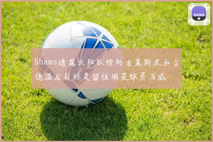 Shams透露太阳队续约吉莱斯皮和古德温后目标是留住明星球员马威
