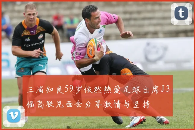 三浦知良59岁依然热爱足球出席J3福岛联见面会分享激情与坚持