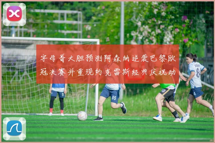 字母哥大胆预测阿森纳逆袭巴黎欧冠决赛并重现约克雷斯经典庆祝动作