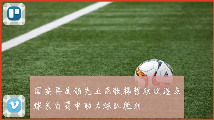 国安再度领先玉昆张稀哲助攻造点球亲自罚中助力球队胜利
