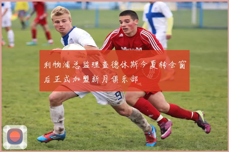 利物浦总监理查德休斯今夏转会窗后正式加盟新月俱乐部