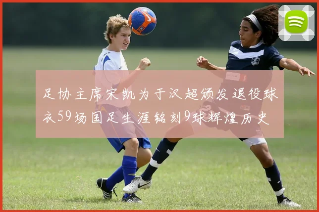 足协主席宋凯为于汉超颁发退役球衣59场国足生涯铭刻9球辉煌历史
