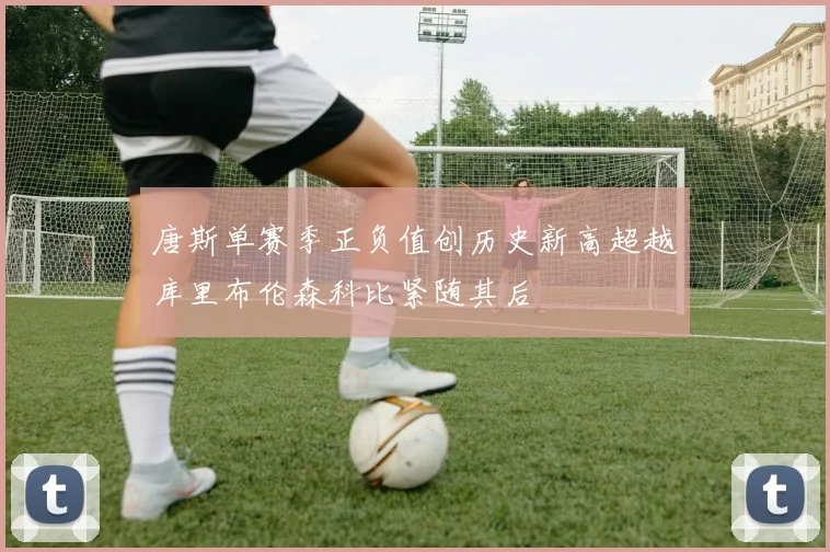 唐斯单赛季正负值创历史新高超越库里布伦森科比紧随其后