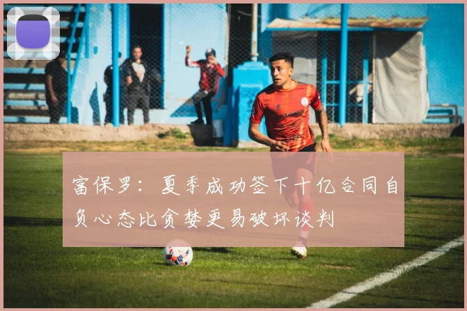 富保罗：夏季成功签下十亿合同自负心态比贪婪更易破坏谈判