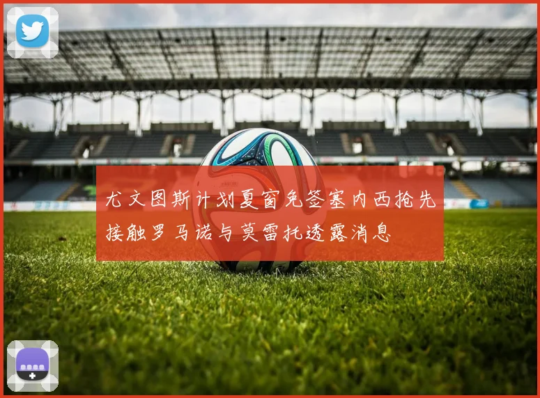 尤文图斯计划夏窗免签塞内西抢先接触罗马诺与莫雷托透露消息