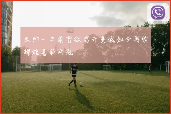 瓜帅一年前曾欲离开曼城如今再续辉煌喜获两冠