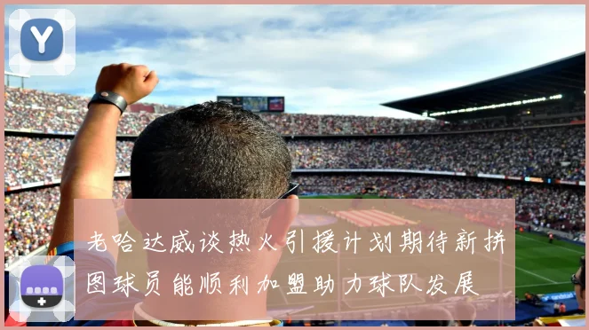 老哈达威谈热火引援计划期待新拼图球员能顺利加盟助力球队发展