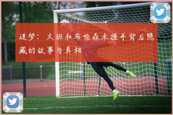 追梦：文班和布伦森未握手背后隐藏的故事与真相