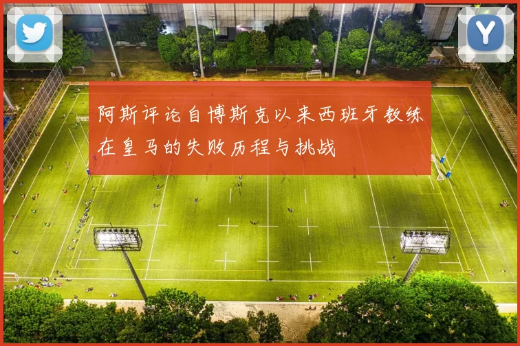 阿斯评论自博斯克以来西班牙教练在皇马的失败历程与挑战