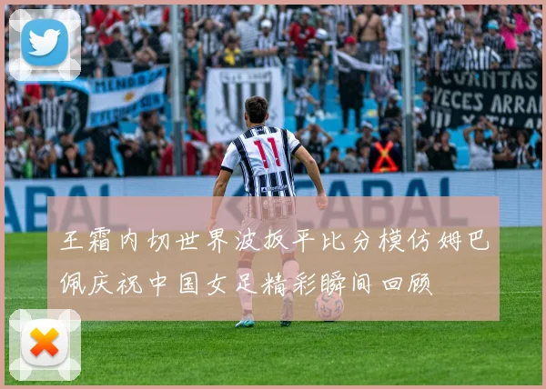 王霜内切世界波扳平比分模仿姆巴佩庆祝中国女足精彩瞬间回顾
