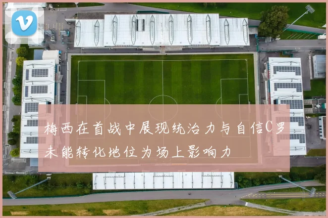 梅西在首战中展现统治力与自信C罗未能转化地位为场上影响力